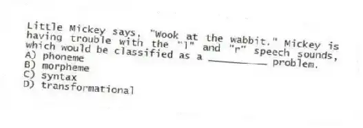 Little Mickey says, "Wook at the wabbit." Mickey is having trouble with the "l" and "r" speech sounds, which would be classified as a __________ problem.
A) phoneme
B) morpheme
C) syntax
D) transformational