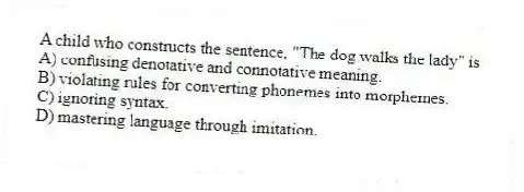 A child who constructs the sentence, "The dog walks the lady" is
A) confusing denotative and connotative meaning.
B) violating rules for converting phonemes into morphemes.
C) ignoring syntax.
D) mastering language through imitation.