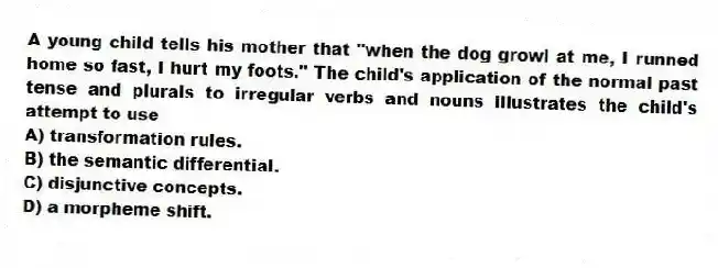 A young child tells his mother that "when the dog growl at me, I runned home so fast, I hurt my foots." The child's application of the normal past tense and plurals to irregular verbs and nouns illustrates the child's attempt to use
A) transformation rules.
B) the semantic differential.
C) disjunctive concepts.
D) a morpheme shift.