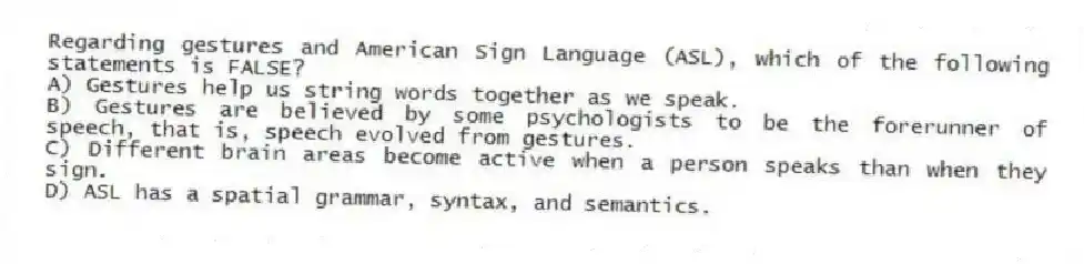 Regarding gestures and American Sign Language (ASL), which of the following statements is FALSE?
A) Gestures help us string words together as we speak.
B) Gestures are believed by some psychologists to be the forerunner of speech, that is, speech evolved from gestures.
C) Different brain areas become active when a person speaks than when they sign.
D) ASL has a spatial grammar, syntax, and semantics.
