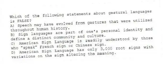 Which of the following statements about gestural languages is FALSE?
A) Speech may have evolved from gestures that were utilized throughout human history.
B) Sign languages are part of one's personal identity and define a distinct community and culture.
C) American Sign Language is readily understood by those who "speak" French sign or Chinese sign.
D) American Sign Language has only 3,000 root signs with variations on the sign altering the meaning.