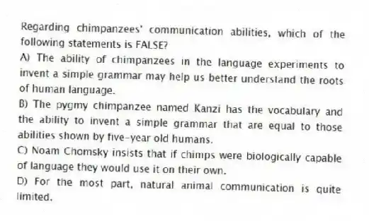 Regarding chimpanzees' communication abilities, which of the following statements is FALSE?
A) The ability of chimpanzees in the language experiments to invent a simple grammar may help us better understand the roots of human language.
B) The pygmy chimpanzee named Kanzi has the vocabulary and the ability to invent a simple grammar that are equal to those abilities shown by five-year old humans.
C) Noam Chomsky insists that if chimps were biologically capable of language they would use it on their own.
D) For the most part, natural animal communication is quite limited.