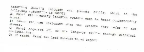 Regarding Kanzi's language and grammar skills, which of the following statements is FALSE?
A) Kanzi can identify lexigram symbols when he hears corresponding words.
B) Kanzi can use lexigrams when the objects they refer to are absent.
C) Kanzi acquired all of his language skills through classical conditioning.
D) If asked, Kanzi can lead someone to an object.
