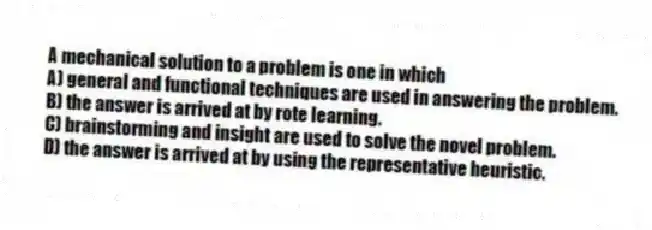 A mechanical solution to a problem is one in which
A) general and functional techniques are used in answering the problem.
B) the answer is arrived at by rote learning.
C) brainstorming and insight are used to solve the novel problem.
D) the answer is arrived at by using the representative heuristic.