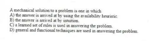 A mechanical solution to a problem is one in which
A) the answer is arrived at by using the availability heuristic.
B) the answer is arrived at by intuition.
C) a learned set of rules is used in answering the problem.
D) general and functional techniques are used in answering the problem.