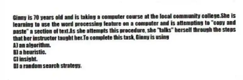 Ginny is 70 years old and is taking a computer course at the local community college.She is learning to use the word processing feature on a computer and is attempting to "copy and paste" a section of text.As she attempts this procedure, she "talks" herself through the steps that her instructor taught her.To complete this task, Ginny is using
A) an algorithm.
B) a heuristic.
C) insight.
D) a random search strategy.