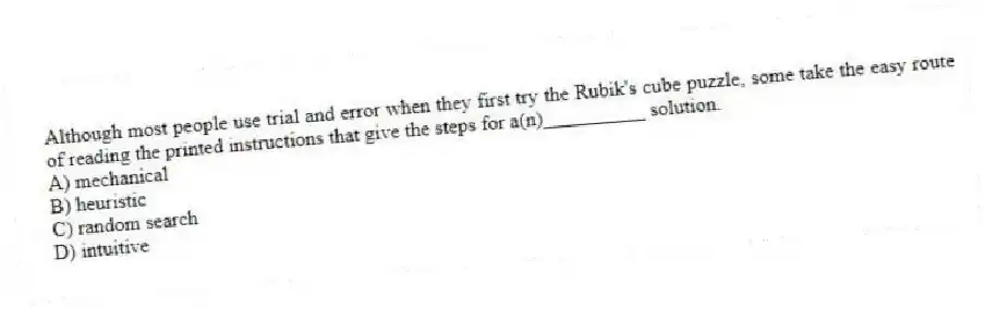 Although most people use trial and error when they first try the Rubik's cube puzzle, some take the easy route of reading the printed instructions that give the steps for a(n)__________ solution.
A) mechanical
B) heuristic
C) random search
D) intuitive