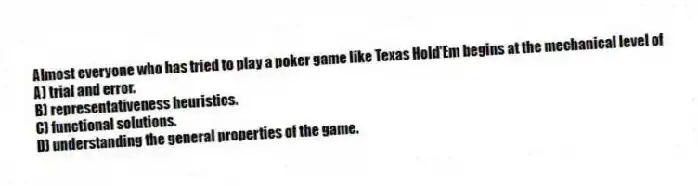 Almost everyone who has tried to play a poker game like Texas Hold'Em begins at the mechanical level of
A) trial and error.
B) representativeness heuristics.
C) functional solutions.
D) understanding the general properties of the game.