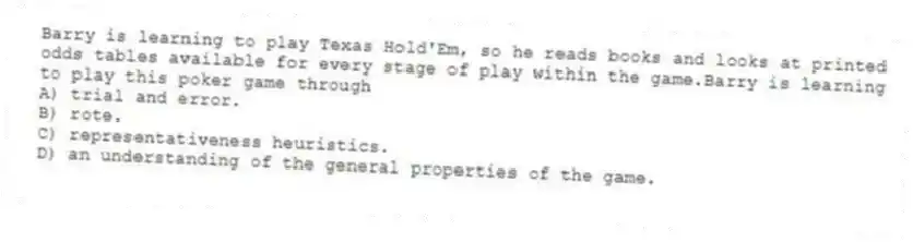 Barry is learning to play Texas Hold'Em, so he reads books and looks at printed odds tables available for every stage of play within the game.Barry is learning to play this poker game through
A) trial and error.
B) rote.
C) representativeness heuristics.
D) an understanding of the general properties of the game.