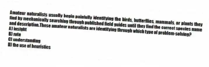 Amateur naturalists usually begin painfully identifying the birds, butterflies, mammals, or plants they find by mechanically searching through published field guides until they find the correct species name and description.These amateur naturalists are identifying through which type of problem-solving?
A) insight
B) rote
C) understanding
D) the use of heuristics