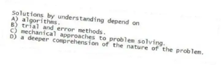 Solutions by understanding depend on
A) algorithms.
B) trial and error methods.
C) mechanical approaches to problem solving.
D) a deeper comprehension of the nature of the problem.