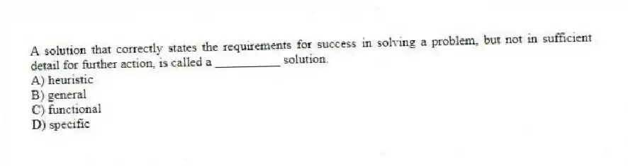 A solution that correctly states the requirements for success in solving a problem, but not in sufficient detail for further action, is called a __________ solution.
A) heuristic
B) general
C) functional
D) specific