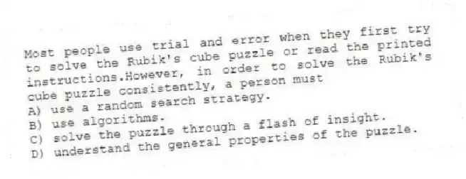 Most people use trial and error when they first try to solve the Rubik's cube puzzle or read the printed instructions.However, in order to solve the Rubik's cube puzzle consistently, a person must
A) use a random search strategy.
B) use algorithms.
C) solve the puzzle through a flash of insight.
D) understand the general properties of the puzzle.
