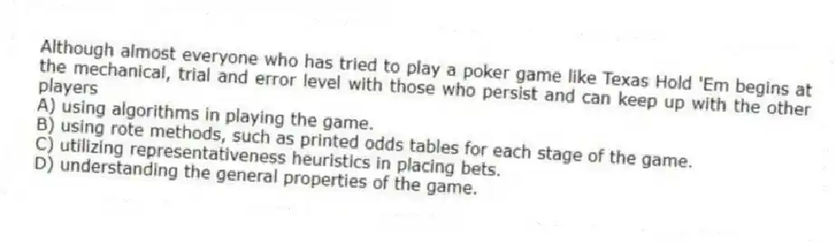 Although almost everyone who has tried to play a poker game like Texas Hold 'Em begins at the mechanical, trial and error level with those who persist and can keep up with the other players
A) using algorithms in playing the game.
B) using rote methods, such as printed odds tables for each stage of the game.
C) utilizing representativeness heuristics in placing bets.
D) understanding the general properties of the game.