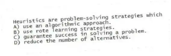 Heuristics are problem-solving strategies which
A) use an algorithmic approach.
B) use rote learning strategies.
C) guarantee success in solving a problem.
D) reduce the number of alternatives.