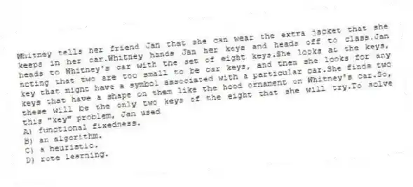 Whitney tells her friend Jan that she can wear the extra jacket that she keeps in her car.Whitney hands Jan her keys and heads off to class.Jan heads to Whitney's car with the set of eight keys.She looks at the keys, noting that two are too small to be car keys, and then she looks for any key that might have a symbol associated with a particular car.She finds two keys that have a shape on them like the hood ornament on Whitney's car.So, these will be the only two keys of the eight that she will try.To solve this "key" problem, Jan used
A) functional fixedness.
B) an algorithm.
C) a heuristic.
D) rote learning.