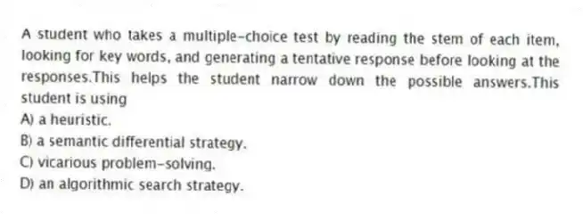 A student who takes a multiple-choice test by reading the stem of each item, looking for key words, and generating a tentative response before looking at the responses.This helps the student narrow down the possible answers.This student is using
A) a heuristic.
B) a semantic differential strategy.
C) vicarious problem-solving.
D) an algorithmic search strategy.