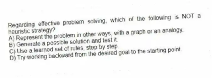 Regarding effective problem solving, which of the following is NOT a heuristic strategy?
A) Represent the problem in other ways, with a graph or an analogy.
B) Generate a possible solution and test it.
C) Use a learned set of rules, step by step.
D) Try working backward from the desired goal to the starting point.