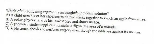 Which of the following represents an insightful problem solution?
A) A child uses his or her shoelace to tie two sticks together to knock an apple from a tree.
B) A poker player discards his lowest card and draws an ace.
C) A geometry student applies a formula to figure the area of a triangle.
D) A physician decides to perform surgery even though the odds are against its success.