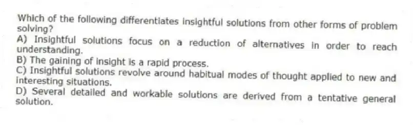 Which of the following differentiates insightful solutions from other forms of problem solving?
A) Insightful solutions focus on a reduction of alternatives in order to reach understanding.
B) The gaining of insight is a rapid process.
C) Insightful solutions revolve around habitual modes of thought applied to new and interesting situations.
D) Several detailed and workable solutions are derived from a tentative general solution.
