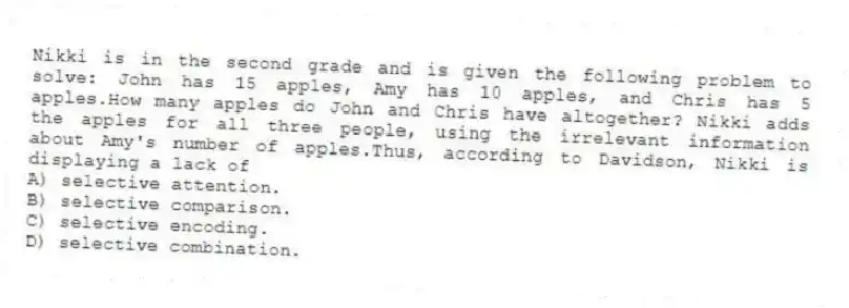 Nikki is in the second grade and is given the following problem to solve: John has 15 apples, Amy has 10 apples, and Chris has 5 apples.How many apples do John and Chris have altogether? Nikki adds the apples for all three people, using the irrelevant information about Amy's number of apples.Thus, according to Davidson, Nikki is displaying a lack of
A) selective attention.
B) selective comparison.
C) selective encoding.
D) selective combination.