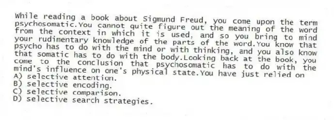 While reading a book about Sigmund Freud, you come upon the term psychosomatic.You cannot quite figure out the meaning of the word from the context in which it is used, and so you bring to mind your rudimentary knowledge of the parts of the word.You know that psycho has to do with the mind or with thinking, and you also know that somatic has to do with the body.Looking back at the book, you come to the conclusion that psychosomatic has to do with the mind's influence on one's physical state.You have just relied on
A) selective attention.
B) selective encoding.
C) selective comparison.
D) selective search strategies.