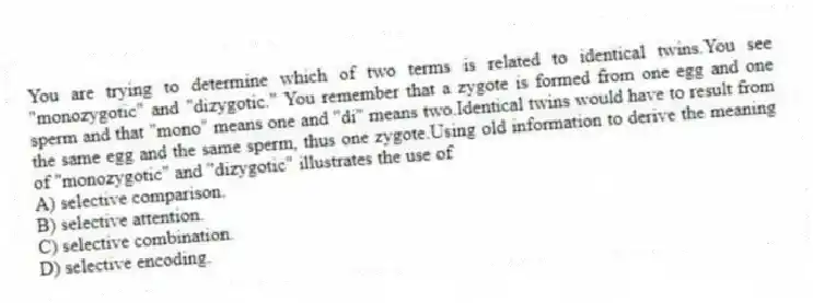 You are trying to determine which of two terms is related to identical twins.You see "monozygotic" and "dizygotic." You remember that a zygote is formed from one egg and one sperm and that "mono" means one and "di" means two.Identical twins would have to result from the same egg and the same sperm, thus one zygote.Using old information to derive the meaning of "monozygotic" and "dizygotic" illustrates the use of
A) selective comparison.
B) selective attention.
C) selective combination.
D) selective encoding.