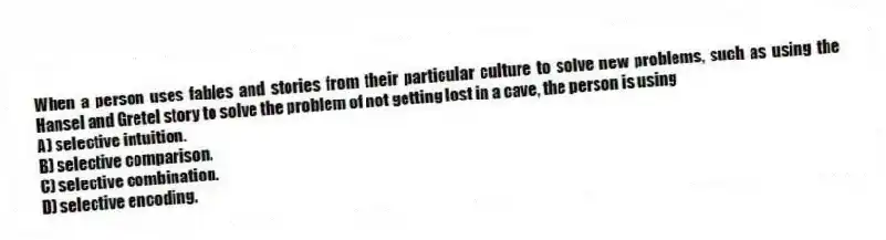 When a person uses fables and stories from their particular culture to solve new problems, such as using the Hansel and Gretel story to solve the problem of not getting lost in a cave, the person is using
A) selective intuition.
B) selective comparison.
C) selective combination.
D) selective encoding.