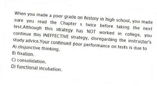 When you made a poor grade on history in high school, you made sure you read the Chapter s twice before taking the next test.Although this strategy has NOT worked in college, you continue this INEFFECTIVE strategy, disregarding the instructor's study advice.Your continued poor performance on tests is due to
A) disjunctive thinking.
B) fixation.
C) consolidation.
D) functional incubation.