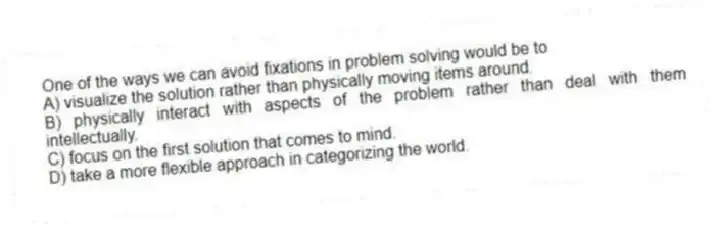 One of the ways we can avoid fixations in problem solving would be to
A) visualize the solution rather than physically moving items around.
B) physically interact with aspects of the problem rather than deal with them intellectually.
C) focus on the first solution that comes to mind.
D) take a more flexible approach in categorizing the world.