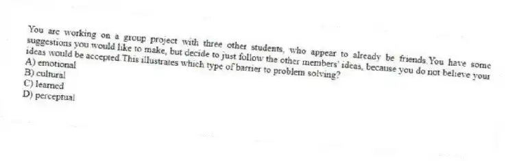 You are working on a group project with three other students, who appear to already be friends.You have some suggestions you would like to make, but decide to just follow the other members' ideas, because you do not believe your ideas would be accepted.This illustrates which type of barrier to problem solving?
A) emotional
B) cultural
C) learned
D) perceptual