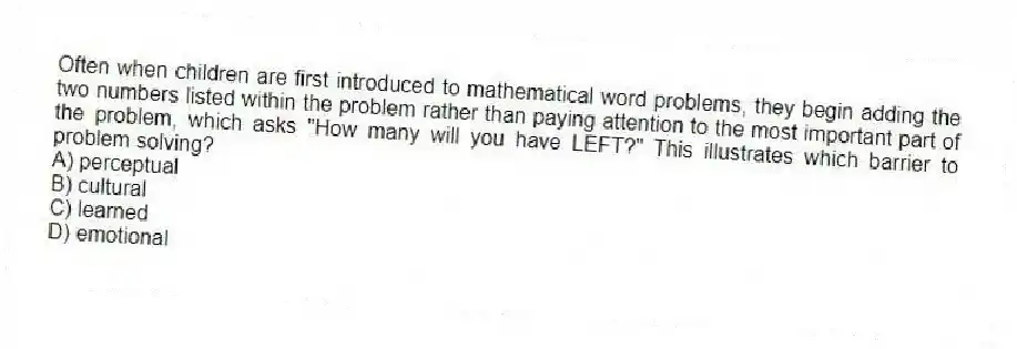 Often when children are first introduced to mathematical word problems, they begin adding the two numbers listed within the problem rather than paying attention to the most important part of the problem, which asks "How many will you have LEFT?" This illustrates which barrier to problem solving?
A) perceptual
B) cultural
C) learned
D) emotional