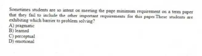 Sometimes students are so intent on meeting the page minimum requirement on a term paper that they fail to include the other important requirements for this paper.These students are exhibiting which barrier to problem solving?
A) pragmatic
B) learned
C) perceptual
D) emotional