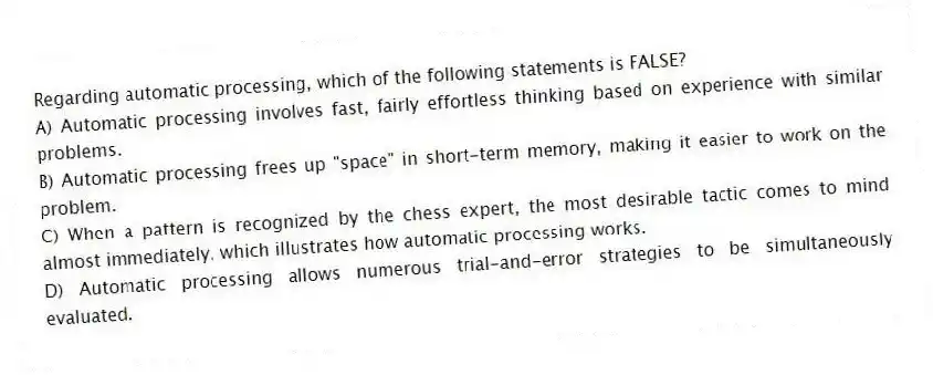 Regarding automatic processing, which of the following statements is FALSE?
A) Automatic processing involves fast, fairly effortless thinking based on experience with similar problems.
B) Automatic processing frees up "space" in short-term memory, making it easier to work on the problem.
C) When a pattern is recognized by the chess expert, the most desirable tactic comes to mind almost immediately, which illustrates how automatic processing works.
D) Automatic processing allows numerous trial-and-error strategies to be simultaneously evaluated.