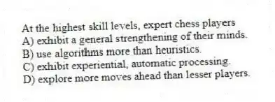 At the highest skill levels, expert chess players
A) exhibit a general strengthening of their minds.
B) use algorithms more than heuristics.
C) exhibit experiential, automatic processing.
D) explore more moves ahead than lesser players.