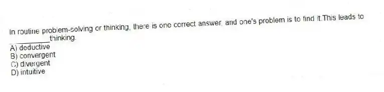 In routine problem-solving or thinking, there is one correct answer, and one's problem is to find it.This leads to __________thinking.
A) deductive
B) convergent
C) divergent
D) intuitive