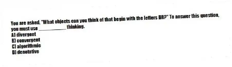 You are asked, "What objects can you think of that begin with the letters BR?" To answer this question, you must use __________ thinking.
A) divergent
B) convergent
C) algorithmic
D) denotative