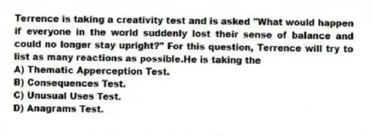 Terrence is taking a creativity test and is asked "What would happen if everyone in the world suddenly lost their sense of balance and could no longer stay upright?" For this question, Terrence will try to list as many reactions as possible.He is taking the
A) Thematic Apperception Test.
B) Consequences Test.
C) Unusual Uses Test.
D) Anagrams Test.