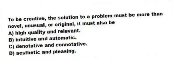 To be creative, the solution to a problem must be more than novel, unusual, or original, it must also be
A) high quality and relevant.
B) intuitive and automatic.
C) denotative and connotative.
D) aesthetic and pleasing.