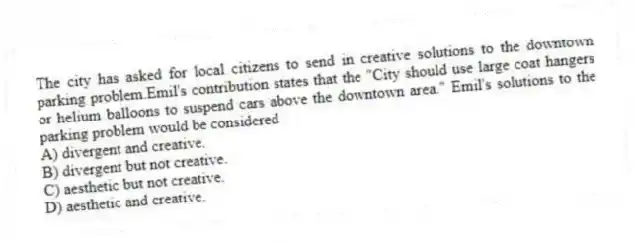 The city has asked for local citizens to send in creative solutions to the downtown parking problem.Emil's contribution states that the "City should use large coat hangers or helium balloons to suspend cars above the downtown area." Emil's solutions to the parking problem would be considered
A) divergent and creative.
B) divergent but not creative.
C) aesthetic but not creative.
D) aesthetic and creative.