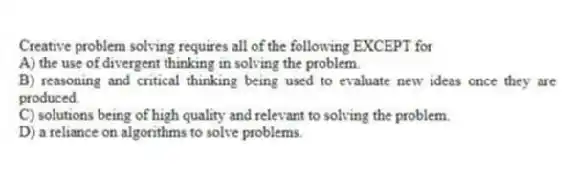 Creative problem solving requires all of the following EXCEPT for
A) the use of divergent thinking in solving the problem.
B) reasoning and critical thinking being used to evaluate new ideas once they are produced.
C) solutions being of high quality and relevant to solving the problem.
D) a reliance on algorithms to solve problems.