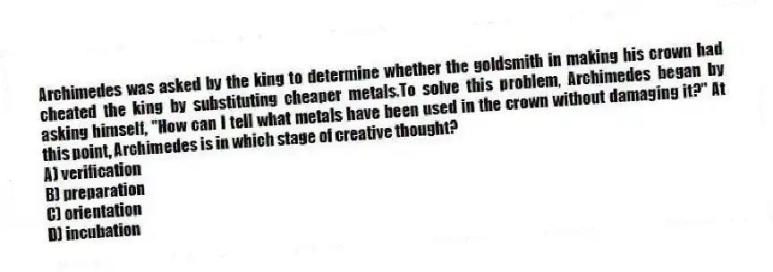 Archimedes was asked by the king to determine whether the goldsmith in making his crown had cheated the king by substituting cheaper metals.To solve this problem, Archimedes began by asking himself, "How can I tell what metals have been used in the crown without damaging it?" At this point, Archimedes is in which stage of creative thought?
A) verification
B) preparation
C) orientation
D) incubation
