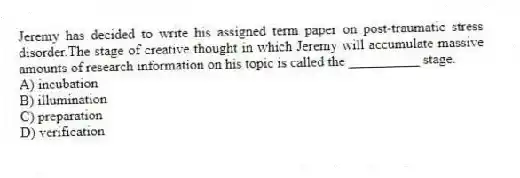 Jeremy has decided to write his assigned term paper on post-traumatic stress disorder.The stage of creative thought in which Jeremy will accumulate massive amounts of research information on his topic is called the __________ stage.
A) incubation
B) illumination
C) preparation
D) verification