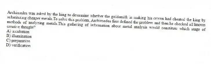 Archimedes was asked by the king to determine whether the goldsmith in making his crown had cheated the king by substituting cheaper metals.To solve this problem, Archimedes first defined the problem and then he checked all known methods of analyzing metals.This gathering of information about metal analysis would constitute which stage of creative thought?
A) incubation
B) illumination
C) preparation
D) verification