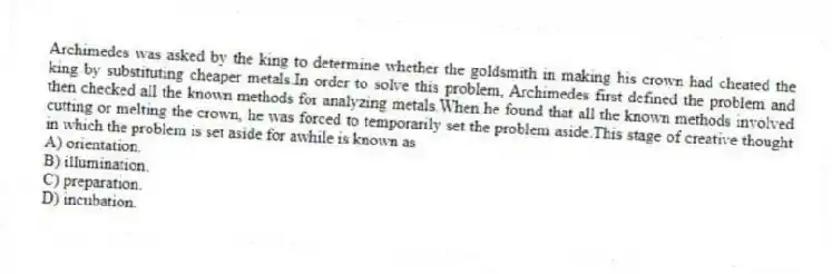 Archimedes was asked by the king to determine whether the goldsmith in making his crown had cheated the king by substituting cheaper metals.In order to solve this problem, Archimedes first defined the problem and then checked all the known methods for analyzing metals.When he found that all the known methods involved cutting or melting the crown, he was forced to temporarily set the problem aside.This stage of creative thought in which the problem is set aside for awhile is known as
A) orientation.
B) illumination.
C) preparation.
D) incubation.