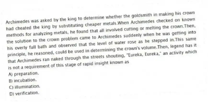 Archimedes was asked by the king to determine whether the goldsmith in making his crown had cheated the king by substituting cheaper metals.When Archimedes checked on known methods for analyzing metals, he found that all involved cutting or melting the crown.Then, the solution to the crown problem came to Archimedes suddenly when he was getting into his overly full bath and observed that the level of water rose as he stepped in.This same principle, he reasoned, could be used in determining the crown's volume.Then, legend has it that Archimedes ran naked through the streets shouting, "Eureka, Eureka," an activity which is not a requirement of this stage of rapid insight known as
A) preparation.
B) incubation.
C) illumination.
D) verification.