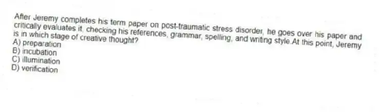 After Jeremy completes his term paper on post-traumatic stress disorder, he goes over his paper and critically evaluates it, checking his references, grammar, spelling, and writing style.At this point, Jeremy is in which stage of creative thought?
A) preparation
B) incubation
C) illumination
D) verification