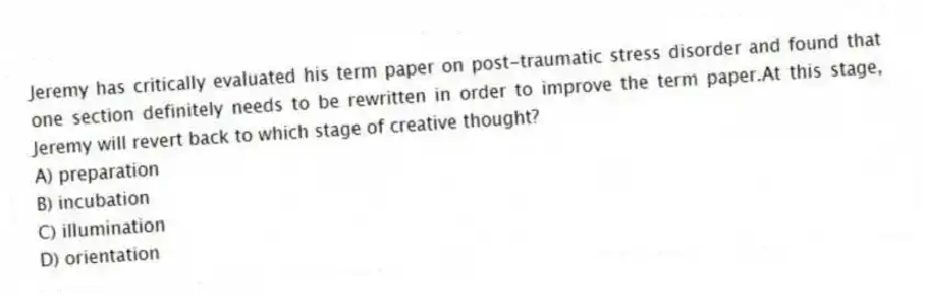 Jeremy has critically evaluated his term paper on post-traumatic stress disorder and found that one section definitely needs to be rewritten in order to improve the term paper.At this stage, Jeremy will revert back to which stage of creative thought?
A) preparation
B) incubation
C) illumination
D) orientation