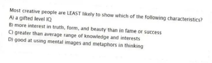 Most creative people are LEAST likely to show which of the following characteristics?
A) a gifted level IQ
B) more interest in truth, form, and beauty than in fame or success
C) greater than average range of knowledge and interests
D) good at using mental images and metaphors in thinking