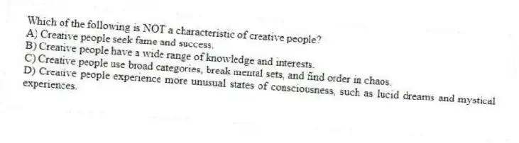 Which of the following is NOT a characteristic of creative people?
A) Creative people seek fame and success.
B) Creative people have a wide range of knowledge and interests.
C) Creative people use broad categories, break mental sets, and find order in chaos.
D) Creative people experience more unusual states of consciousness, such as lucid dreams and mystical experiences.